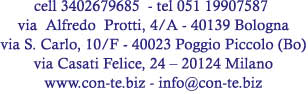 cell 3402679685  - tel 051 19907587 
via  Alfredo  Protti, 4/A - 40139 Bologna
via S. Carlo, 10/F - 40023 Poggio Piccolo (Bo)
via Casati Felice, 24 � 20124 Milano
www.con-te.biz - info@con-te.biz
